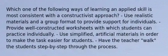 Which one of the following ways of learning an applied skill is most consistent with a constructivist approach? - Use realistic materials and a group format to provide support for individuals. - Provide well-constructed worksheets with which students can practice individually. - Use simplified, artificial materials in order to make the task easier for students. - Have the teacher "walk" the students step-by-step through the process.