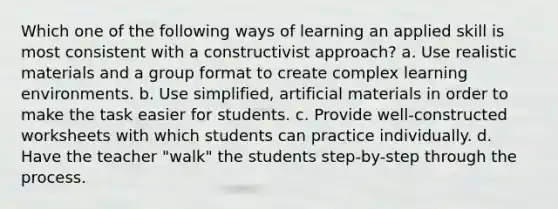 Which one of the following ways of learning an applied skill is most consistent with a constructivist approach? a. Use realistic materials and a group format to create complex learning environments. b. Use simplified, artificial materials in order to make the task easier for students. c. Provide well-constructed worksheets with which students can practice individually. d. Have the teacher "walk" the students step-by-step through the process.