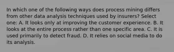 In which one of the following ways does process mining differs from other data analysis techniques used by insurers? Select one: A. It looks only at improving the customer experience. B. It looks at the entire process rather than one specific area. C. It is used primarily to detect fraud. D. It relies on social media to do its analysis.