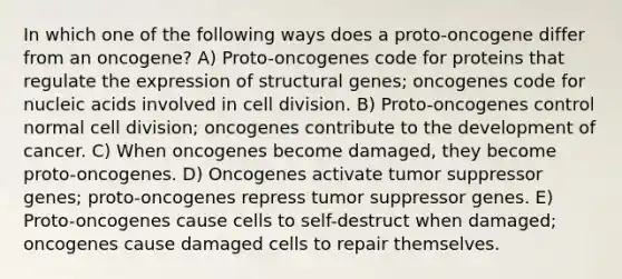 In which one of the following ways does a proto-oncogene differ from an oncogene? A) Proto-oncogenes code for proteins that regulate the expression of structural genes; oncogenes code for nucleic acids involved in cell division. B) Proto-oncogenes control normal cell division; oncogenes contribute to the development of cancer. C) When oncogenes become damaged, they become proto-oncogenes. D) Oncogenes activate tumor suppressor genes; proto-oncogenes repress tumor suppressor genes. E) Proto-oncogenes cause cells to self-destruct when damaged; oncogenes cause damaged cells to repair themselves.