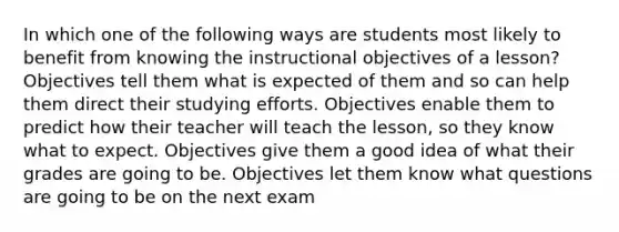 In which one of the following ways are students most likely to benefit from knowing the instructional objectives of a lesson? Objectives tell them what is expected of them and so can help them direct their studying efforts. Objectives enable them to predict how their teacher will teach the lesson, so they know what to expect. Objectives give them a good idea of what their grades are going to be. Objectives let them know what questions are going to be on the next exam