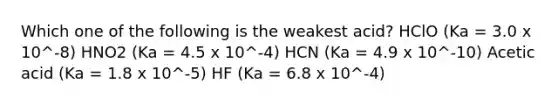 Which one of the following is the weakest acid? HClO (Ka = 3.0 x 10^-8) HNO2 (Ka = 4.5 x 10^-4) HCN (Ka = 4.9 x 10^-10) Acetic acid (Ka = 1.8 x 10^-5) HF (Ka = 6.8 x 10^-4)