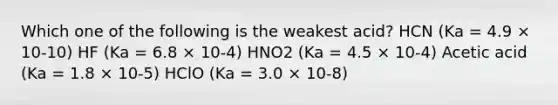 Which one of the following is the weakest acid? HCN (Ka = 4.9 × 10-10) HF (Ka = 6.8 × 10-4) HNO2 (Ka = 4.5 × 10-4) Acetic acid (Ka = 1.8 × 10-5) HClO (Ka = 3.0 × 10-8)