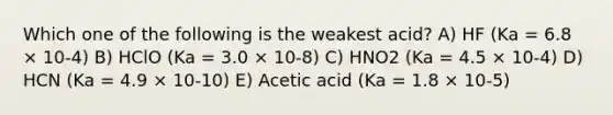 Which one of the following is the weakest acid? A) HF (Ka = 6.8 × 10-4) B) HClO (Ka = 3.0 × 10-8) C) HNO2 (Ka = 4.5 × 10-4) D) HCN (Ka = 4.9 × 10-10) E) Acetic acid (Ka = 1.8 × 10-5)