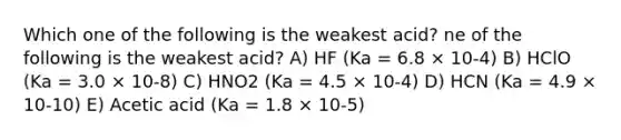 Which one of the following is the weakest acid? ne of the following is the weakest acid? A) HF (Ka = 6.8 × 10-4) B) HClO (Ka = 3.0 × 10-8) C) HNO2 (Ka = 4.5 × 10-4) D) HCN (Ka = 4.9 × 10-10) E) Acetic acid (Ka = 1.8 × 10-5)