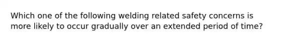 Which one of the following welding related safety concerns is more likely to occur gradually over an extended period of time?