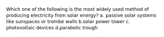 Which one of the following is the most widely used method of producing electricity from solar energy? a. passive solar systems like sunspaces or trombe walls b.solar power tower c. photovoltaic devices d.parabolic trough