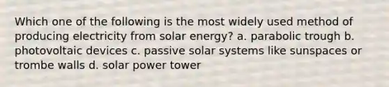 Which one of the following is the most widely used method of producing electricity from solar energy? a. parabolic trough b. photovoltaic devices c. passive solar systems like sunspaces or trombe walls d. solar power tower