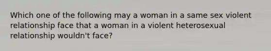 Which one of the following may a woman in a same sex violent relationship face that a woman in a violent heterosexual relationship wouldn't face?