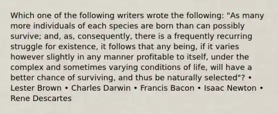 Which one of the following writers wrote the following: "As many more individuals of each species are born than can possibly survive; and, as, consequently, there is a frequently recurring struggle for existence, it follows that any being, if it varies however slightly in any manner profitable to itself, under the complex and sometimes varying conditions of life, will have a better chance of surviving, and thus be naturally selected"? • Lester Brown • Charles Darwin • Francis Bacon • Isaac Newton • Rene Descartes