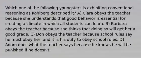 Which one of the following youngsters is exhibiting conventional reasoning as Kohlberg described it? A) Clara obeys the teacher because she understands that good behavior is essential for creating a climate in which all students can learn. B) Barbara obeys the teacher because she thinks that doing so will get her a good grade. C) Don obeys the teacher because school rules say he must obey her, and it is his duty to obey school rules. D) Adam does what the teacher says because he knows he will be punished if he doesn't.