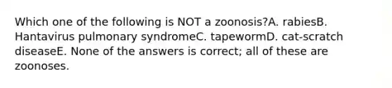 Which one of the following is NOT a zoonosis?A. rabiesB. Hantavirus pulmonary syndromeC. tapewormD. cat-scratch diseaseE. None of the answers is correct; all of these are zoonoses.