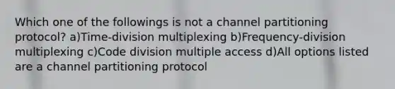 Which one of the followings is not a channel partitioning protocol? a)Time-division multiplexing b)Frequency-division multiplexing c)Code division multiple access d)All options listed are a channel partitioning protocol