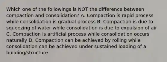 Which one of the followings is NOT the difference between compaction and consolidation? A. Compaction is rapid process while consolidation is gradual process B. Compaction is due to squeezing of water while consolidation is due to expulsion of air C. Compaction is artificial process while consolidation occurs naturally D. Compaction can be achieved by rolling while consolidation can be achieved under sustained loading of a building/structure