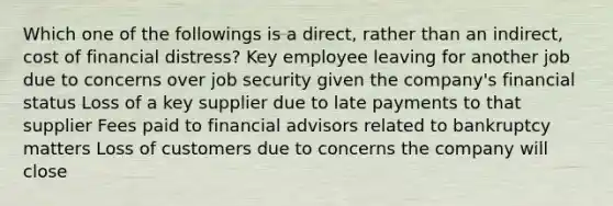 Which one of the followings is a direct, rather than an indirect, cost of financial distress? Key employee leaving for another job due to concerns over job security given the company's financial status Loss of a key supplier due to late payments to that supplier Fees paid to financial advisors related to bankruptcy matters Loss of customers due to concerns the company will close