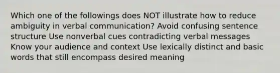 Which one of the followings does NOT illustrate how to reduce ambiguity in verbal communication? Avoid confusing sentence structure Use nonverbal cues contradicting verbal messages Know your audience and context Use lexically distinct and basic words that still encompass desired meaning