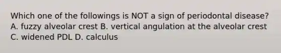 Which one of the followings is NOT a sign of periodontal disease? A. fuzzy alveolar crest B. vertical angulation at the alveolar crest C. widened PDL D. calculus