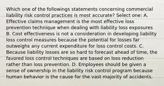 Which one of the followings statements concerning commercial liability risk control practices is most accurate? Select one: A. Effective claims management is the most effective loss prevention technique when dealing with liability loss exposures B. Cost effectiveness is not a consideration in developing liability loss control measures because the potential for losses far outweighs any current expenditure for loss control costs. C. Because liability losses are so hard to forecast ahead of time, the favored loss control techniques are based on loss reduction rather than loss prevention. D. Employees should be given a sense of ownership in the liability risk control program because human behavior is the cause for the vast majority of accidents.