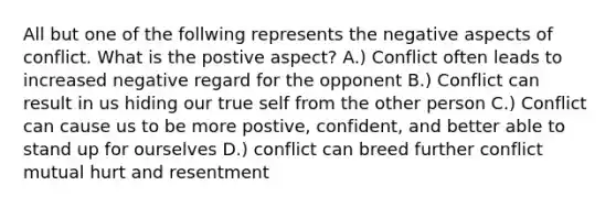 All but one of the follwing represents the negative aspects of conflict. What is the postive aspect? A.) Conflict often leads to increased negative regard for the opponent B.) Conflict can result in us hiding our true self from the other person C.) Conflict can cause us to be more postive, confident, and better able to stand up for ourselves D.) conflict can breed further conflict mutual hurt and resentment