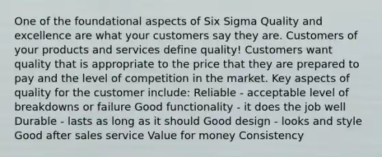 One of the foundational aspects of Six Sigma Quality and excellence are what your customers say they are. Customers of your products and services define quality! Customers want quality that is appropriate to the price that they are prepared to pay and the level of competition in the market. Key aspects of quality for the customer include: Reliable - acceptable level of breakdowns or failure Good functionality - it does the job well Durable - lasts as long as it should Good design - looks and style Good after sales service Value for money Consistency