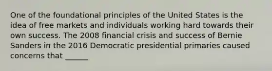 One of the foundational principles of the United States is the idea of free markets and individuals working hard towards their own success. The 2008 financial crisis and success of Bernie Sanders in the 2016 Democratic presidential primaries caused concerns that ______