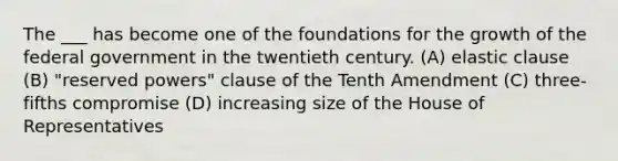 The ___ has become one of the foundations for the growth of the federal government in the twentieth century. (A) elastic clause (B) "reserved powers" clause of the Tenth Amendment (C) three-fifths compromise (D) increasing size of the House of Representatives