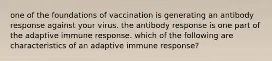 one of the foundations of vaccination is generating an antibody response against your virus. the antibody response is one part of the adaptive immune response. which of the following are characteristics of an adaptive immune response?