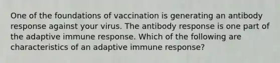 One of the foundations of vaccination is generating an antibody response against your virus. The antibody response is one part of the adaptive immune response. Which of the following are characteristics of an adaptive immune response?