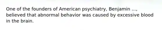 One of the founders of American psychiatry, Benjamin ..., believed that abnormal behavior was caused by excessive blood in the brain.