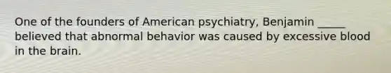 One of the founders of American psychiatry, Benjamin _____ believed that abnormal behavior was caused by excessive blood in the brain.