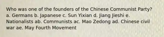 Who was one of the founders of the Chinese Communist Party? a. Germans b. Japanese c. Sun Yixian d. Jiang Jieshi e. Nationalists ab. Communists ac. Mao Zedong ad. Chinese civil war ae. May Fourth Movement