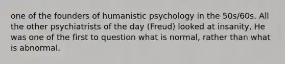 one of the founders of humanistic psychology in the 50s/60s. All the other psychiatrists of the day (Freud) looked at insanity, He was one of the first to question what is normal, rather than what is abnormal.