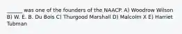 ______ was one of the founders of the NAACP. A) Woodrow Wilson B) W. E. B. Du Bois C) Thurgood Marshall D) Malcolm X E) Harriet Tubman