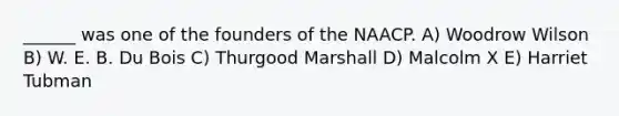 ______ was one of the founders of the NAACP. A) Woodrow Wilson B) W. E. B. Du Bois C) Thurgood Marshall D) Malcolm X E) Harriet Tubman