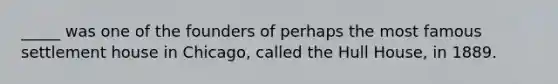​_____ was one of the founders of perhaps the most famous settlement house in Chicago, called the Hull House, in 1889.