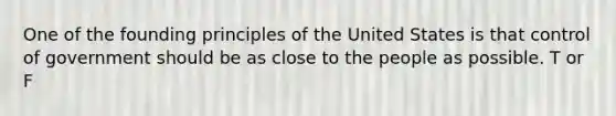 One of the founding principles of the United States is that control of government should be as close to the people as possible. T or F