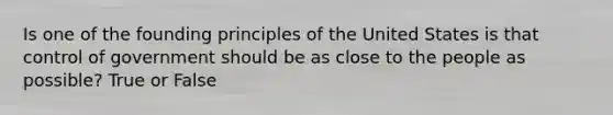 Is one of the founding principles of the United States is that control of government should be as close to the people as possible? True or False