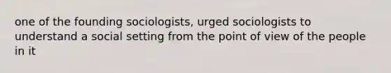 one of the founding sociologists, urged sociologists to understand a social setting from the point of view of the people in it