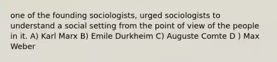 one of the founding sociologists, urged sociologists to understand a social setting from the point of view of the people in it. A) Karl Marx B) Emile Durkheim C) Auguste Comte D ) Max Weber