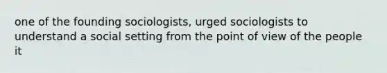 one of the founding sociologists, urged sociologists to understand a social setting from the point of view of the people it