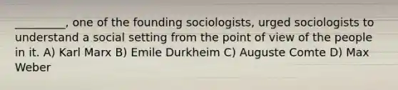 _________, one of the founding sociologists, urged sociologists to understand a social setting from the point of view of the people in it. A) Karl Marx B) Emile Durkheim C) Auguste Comte D) Max Weber