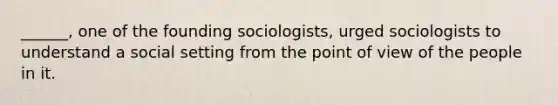 ______, one of the founding sociologists, urged sociologists to understand a social setting from the point of view of the people in it.