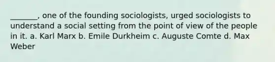 _______, one of the founding sociologists, urged sociologists to understand a social setting from the point of view of the people in it. a. Karl Marx b. Emile Durkheim c. Auguste Comte d. Max Weber