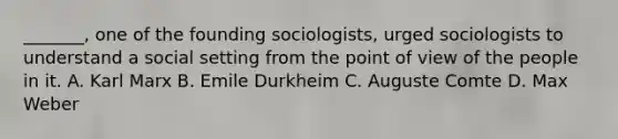 _______, one of the founding sociologists, urged sociologists to understand a social setting from the point of view of the people in it. A. Karl Marx B. Emile Durkheim C. Auguste Comte D. Max Weber