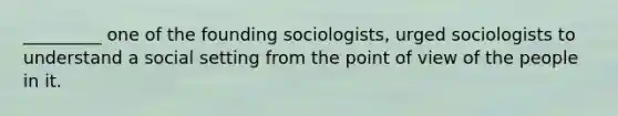 _________ one of the founding sociologists, urged sociologists to understand a social setting from the point of view of the people in it.