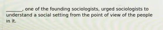 _______, one of the founding sociologists, urged sociologists to understand a social setting from the point of view of the people in it.