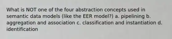 What is NOT one of the four abstraction concepts used in semantic data models (like the EER model?) a. pipelining b. aggregation and association c. classification and instantiation d. identification