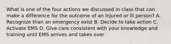 What is one of the four actions we discussed in class that can make a difference for the outcome of an injured or ill person? A. Recognize than an emergency exist B. Decide to take action C. Activate EMS D. Give care consistent with your knowledge and training until EMS arrives and takes over