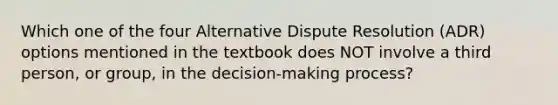 Which one of the four Alternative Dispute Resolution (ADR) options mentioned in the textbook does NOT involve a third person, or group, in the decision-making process?