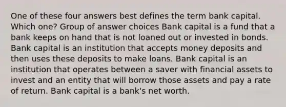 One of these four answers best defines the term bank capital. Which one? Group of answer choices Bank capital is a fund that a bank keeps on hand that is not loaned out or invested in bonds. Bank capital is an institution that accepts money deposits and then uses these deposits to make loans. Bank capital is an institution that operates between a saver with financial assets to invest and an entity that will borrow those assets and pay a rate of return. Bank capital is a bank's net worth.